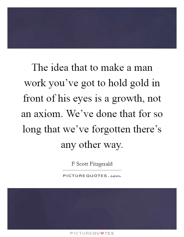 The idea that to make a man work you've got to hold gold in front of his eyes is a growth, not an axiom. We've done that for so long that we've forgotten there's any other way Picture Quote #1