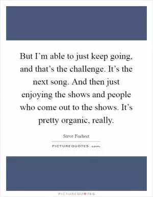 But I’m able to just keep going, and that’s the challenge. It’s the next song. And then just enjoying the shows and people who come out to the shows. It’s pretty organic, really Picture Quote #1