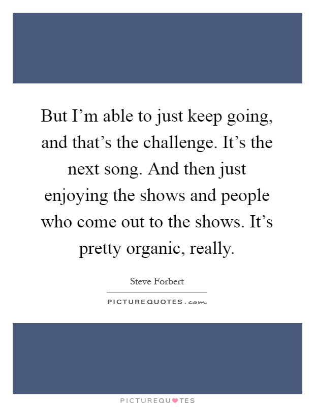But I'm able to just keep going, and that's the challenge. It's the next song. And then just enjoying the shows and people who come out to the shows. It's pretty organic, really Picture Quote #1