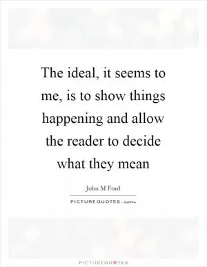 The ideal, it seems to me, is to show things happening and allow the reader to decide what they mean Picture Quote #1