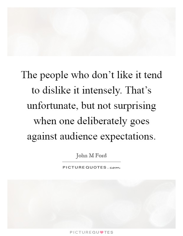 The people who don't like it tend to dislike it intensely. That's unfortunate, but not surprising when one deliberately goes against audience expectations Picture Quote #1
