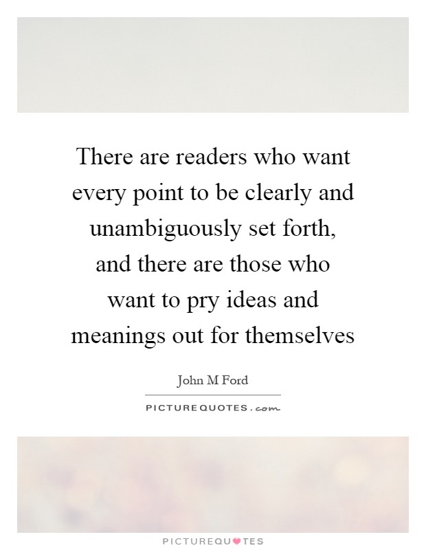 There are readers who want every point to be clearly and unambiguously set forth, and there are those who want to pry ideas and meanings out for themselves Picture Quote #1