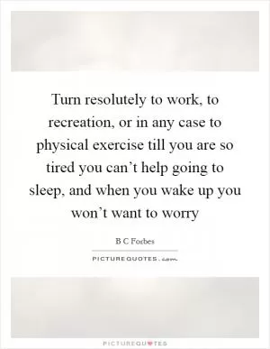 Turn resolutely to work, to recreation, or in any case to physical exercise till you are so tired you can’t help going to sleep, and when you wake up you won’t want to worry Picture Quote #1