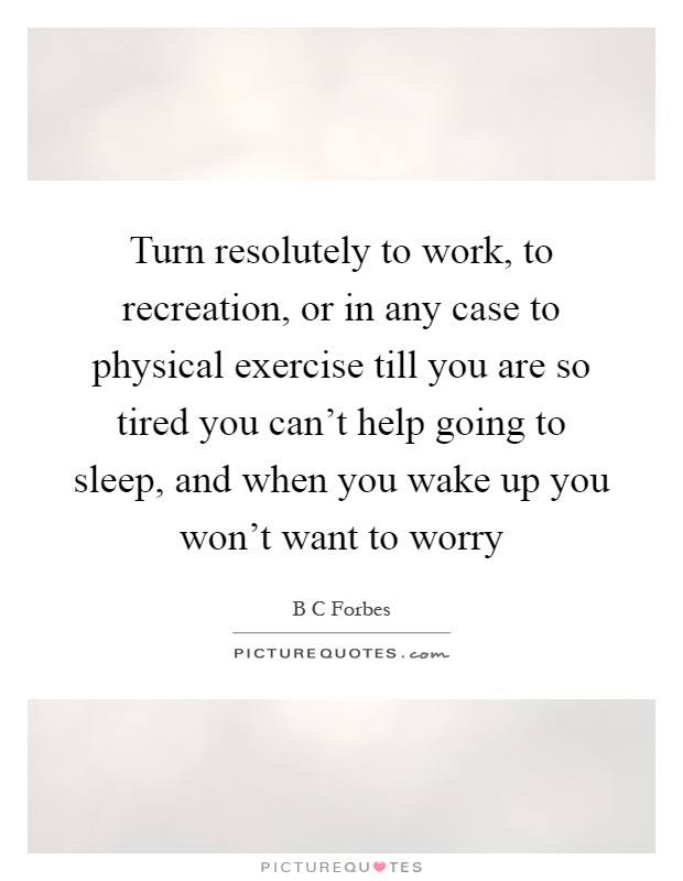 Turn resolutely to work, to recreation, or in any case to physical exercise till you are so tired you can't help going to sleep, and when you wake up you won't want to worry Picture Quote #1