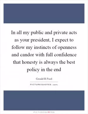 In all my public and private acts as your president, I expect to follow my instincts of openness and candor with full confidence that honesty is always the best policy in the end Picture Quote #1