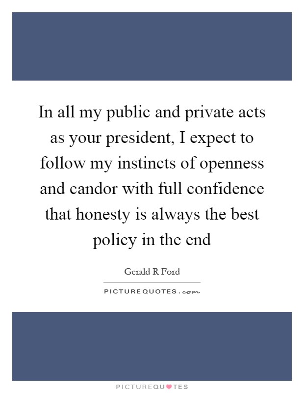 In all my public and private acts as your president, I expect to follow my instincts of openness and candor with full confidence that honesty is always the best policy in the end Picture Quote #1
