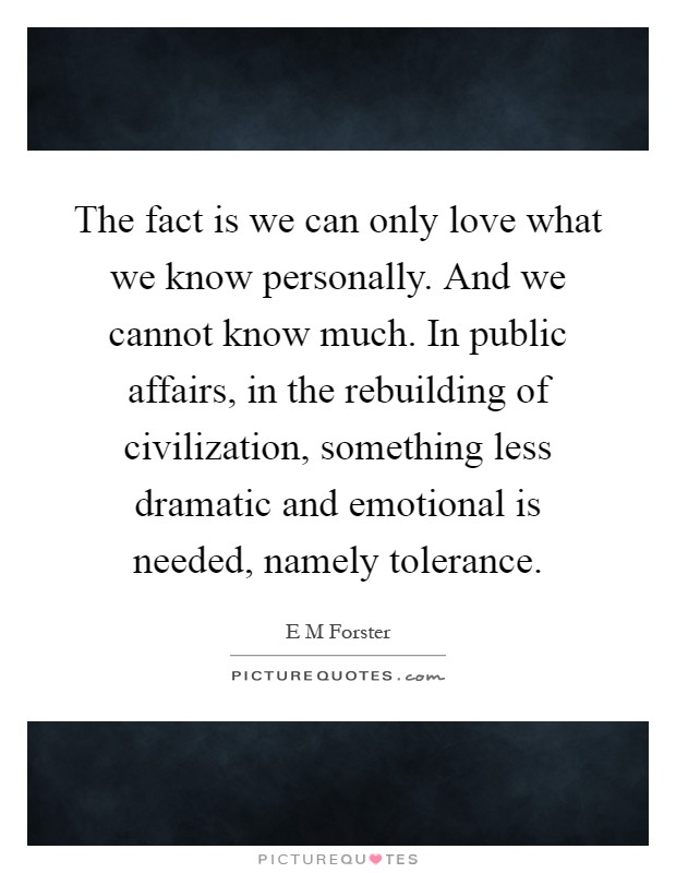 The fact is we can only love what we know personally. And we cannot know much. In public affairs, in the rebuilding of civilization, something less dramatic and emotional is needed, namely tolerance Picture Quote #1