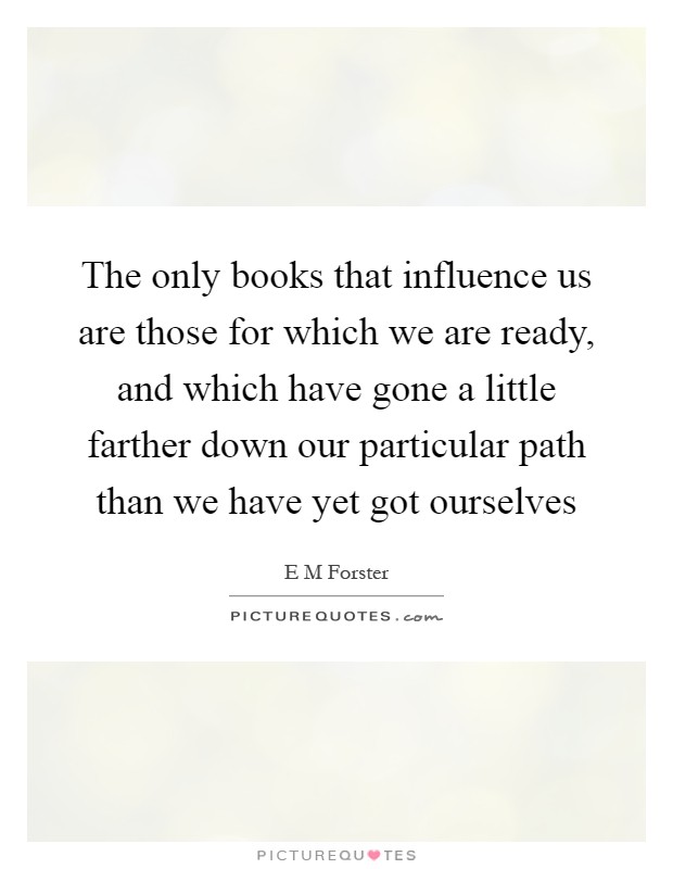 The only books that influence us are those for which we are ready, and which have gone a little farther down our particular path than we have yet got ourselves Picture Quote #1