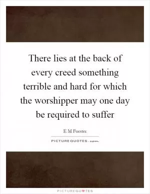 There lies at the back of every creed something terrible and hard for which the worshipper may one day be required to suffer Picture Quote #1