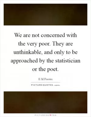 We are not concerned with the very poor. They are unthinkable, and only to be approached by the statistician or the poet Picture Quote #1
