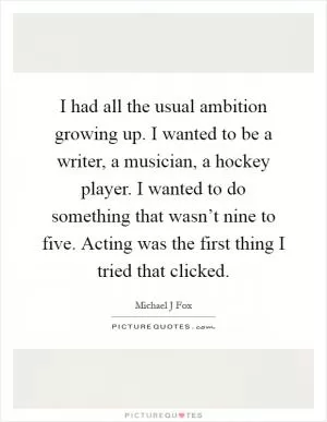 I had all the usual ambition growing up. I wanted to be a writer, a musician, a hockey player. I wanted to do something that wasn’t nine to five. Acting was the first thing I tried that clicked Picture Quote #1