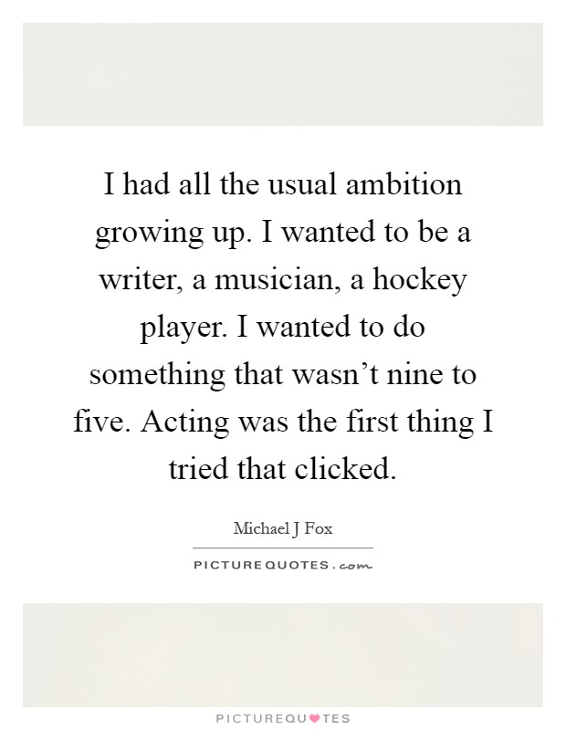 I had all the usual ambition growing up. I wanted to be a writer, a musician, a hockey player. I wanted to do something that wasn't nine to five. Acting was the first thing I tried that clicked Picture Quote #1