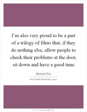 I’m also very proud to be a part of a trilogy of films that, if they do nothing else, allow people to check their problems at the door, sit down and have a good time Picture Quote #1