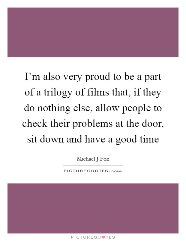 I'm also very proud to be a part of a trilogy of films that, if they do nothing else, allow people to check their problems at the door, sit down and have a good time Picture Quote #1