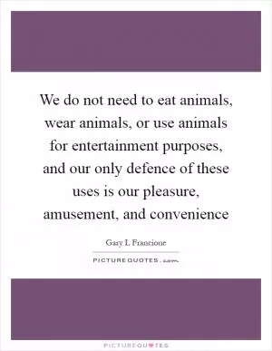 We do not need to eat animals, wear animals, or use animals for entertainment purposes, and our only defence of these uses is our pleasure, amusement, and convenience Picture Quote #1