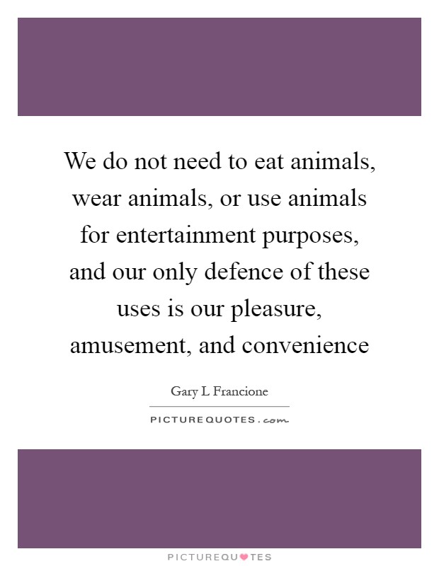 We do not need to eat animals, wear animals, or use animals for entertainment purposes, and our only defence of these uses is our pleasure, amusement, and convenience Picture Quote #1