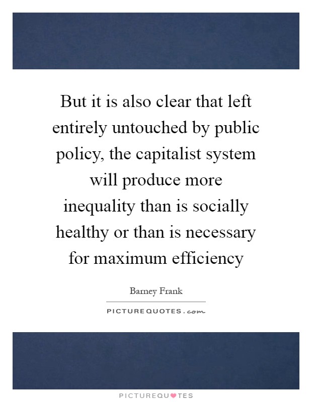 But it is also clear that left entirely untouched by public policy, the capitalist system will produce more inequality than is socially healthy or than is necessary for maximum efficiency Picture Quote #1