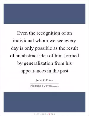 Even the recognition of an individual whom we see every day is only possible as the result of an abstract idea of him formed by generalization from his appearances in the past Picture Quote #1