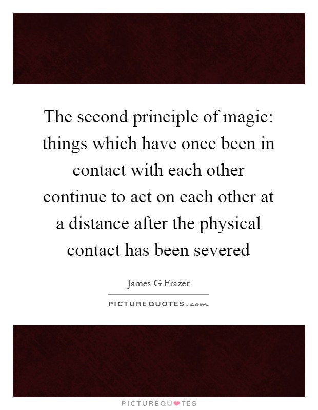 The second principle of magic: things which have once been in contact with each other continue to act on each other at a distance after the physical contact has been severed Picture Quote #1