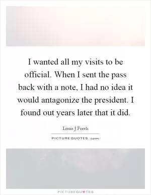 I wanted all my visits to be official. When I sent the pass back with a note, I had no idea it would antagonize the president. I found out years later that it did Picture Quote #1
