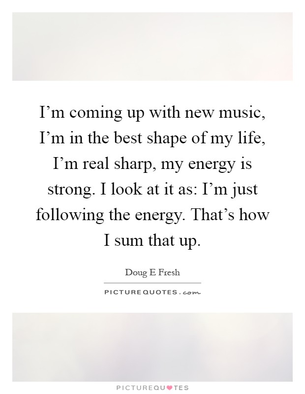 I'm coming up with new music, I'm in the best shape of my life, I'm real sharp, my energy is strong. I look at it as: I'm just following the energy. That's how I sum that up Picture Quote #1