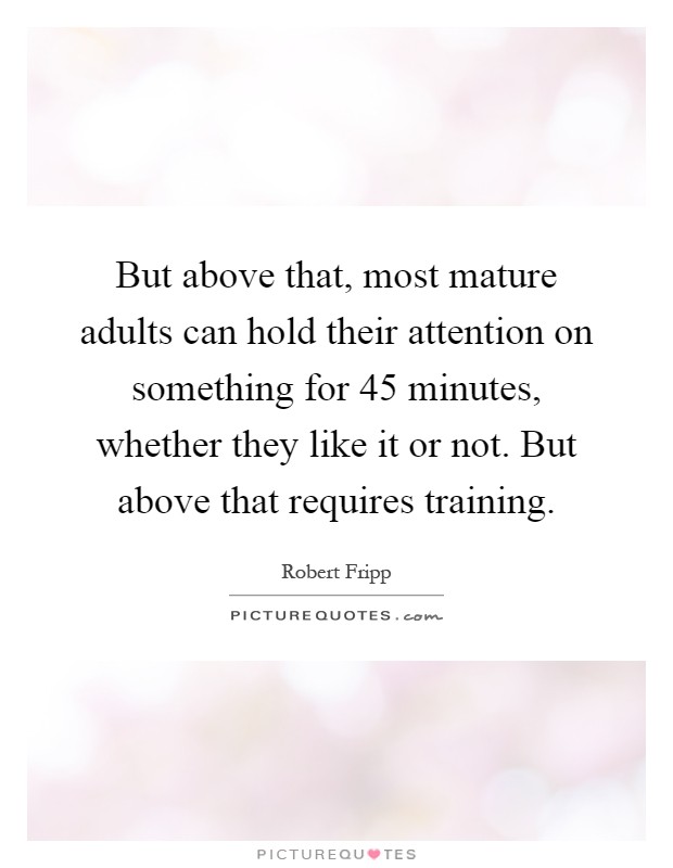 But above that, most mature adults can hold their attention on something for 45 minutes, whether they like it or not. But above that requires training Picture Quote #1