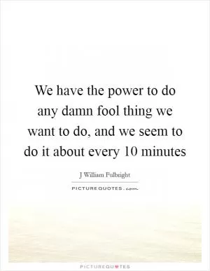 We have the power to do any damn fool thing we want to do, and we seem to do it about every 10 minutes Picture Quote #1