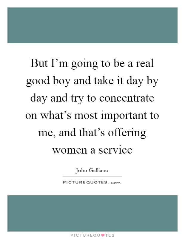 But I'm going to be a real good boy and take it day by day and try to concentrate on what's most important to me, and that's offering women a service Picture Quote #1