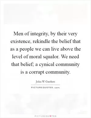 Men of integrity, by their very existence, rekindle the belief that as a people we can live above the level of moral squalor. We need that belief; a cynical community is a corrupt community Picture Quote #1