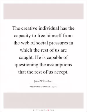 The creative individual has the capacity to free himself from the web of social pressures in which the rest of us are caught. He is capable of questioning the assumptions that the rest of us accept Picture Quote #1