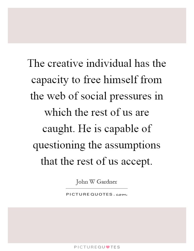 The creative individual has the capacity to free himself from the web of social pressures in which the rest of us are caught. He is capable of questioning the assumptions that the rest of us accept Picture Quote #1
