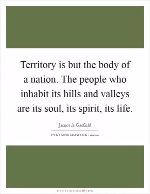 Territory is but the body of a nation. The people who inhabit its hills and valleys are its soul, its spirit, its life Picture Quote #1