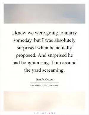 I knew we were going to marry someday, but I was absolutely surprised when he actually proposed. And surprised he had bought a ring. I ran around the yard screaming Picture Quote #1