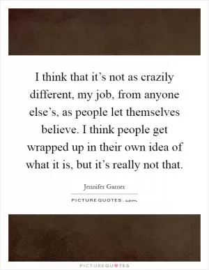 I think that it’s not as crazily different, my job, from anyone else’s, as people let themselves believe. I think people get wrapped up in their own idea of what it is, but it’s really not that Picture Quote #1