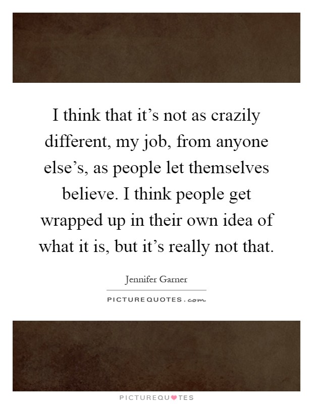 I think that it's not as crazily different, my job, from anyone else's, as people let themselves believe. I think people get wrapped up in their own idea of what it is, but it's really not that Picture Quote #1