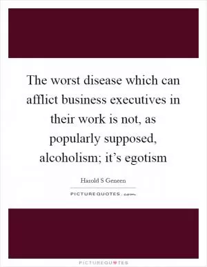 The worst disease which can afflict business executives in their work is not, as popularly supposed, alcoholism; it’s egotism Picture Quote #1