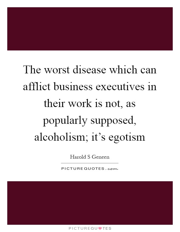 The worst disease which can afflict business executives in their work is not, as popularly supposed, alcoholism; it's egotism Picture Quote #1