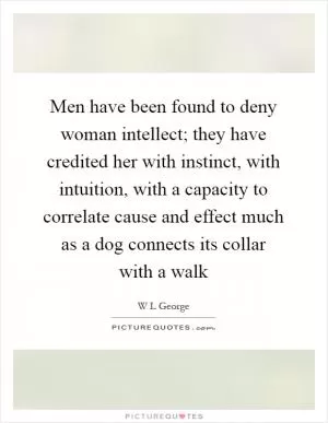 Men have been found to deny woman intellect; they have credited her with instinct, with intuition, with a capacity to correlate cause and effect much as a dog connects its collar with a walk Picture Quote #1