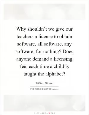 Why shouldn’t we give our teachers a license to obtain software, all software, any software, for nothing? Does anyone demand a licensing fee, each time a child is taught the alphabet? Picture Quote #1