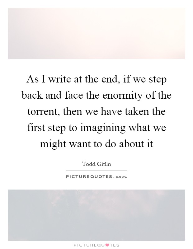 As I write at the end, if we step back and face the enormity of the torrent, then we have taken the first step to imagining what we might want to do about it Picture Quote #1