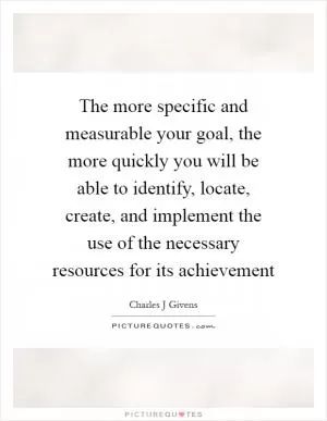 The more specific and measurable your goal, the more quickly you will be able to identify, locate, create, and implement the use of the necessary resources for its achievement Picture Quote #1