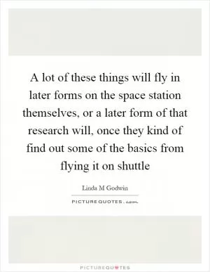 A lot of these things will fly in later forms on the space station themselves, or a later form of that research will, once they kind of find out some of the basics from flying it on shuttle Picture Quote #1