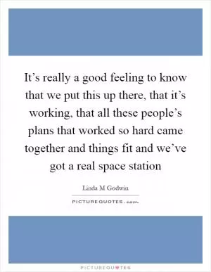 It’s really a good feeling to know that we put this up there, that it’s working, that all these people’s plans that worked so hard came together and things fit and we’ve got a real space station Picture Quote #1