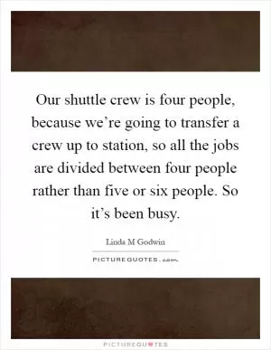 Our shuttle crew is four people, because we’re going to transfer a crew up to station, so all the jobs are divided between four people rather than five or six people. So it’s been busy Picture Quote #1