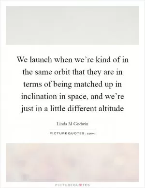 We launch when we’re kind of in the same orbit that they are in terms of being matched up in inclination in space, and we’re just in a little different altitude Picture Quote #1