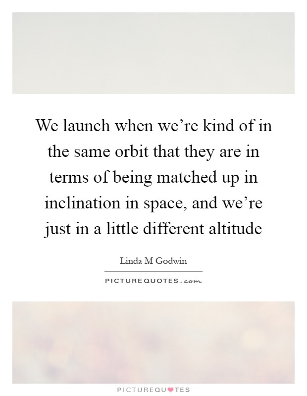 We launch when we're kind of in the same orbit that they are in terms of being matched up in inclination in space, and we're just in a little different altitude Picture Quote #1