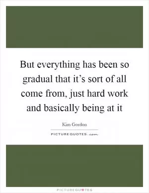 But everything has been so gradual that it’s sort of all come from, just hard work and basically being at it Picture Quote #1
