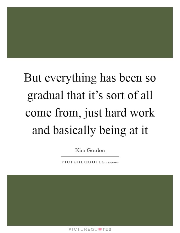 But everything has been so gradual that it's sort of all come from, just hard work and basically being at it Picture Quote #1
