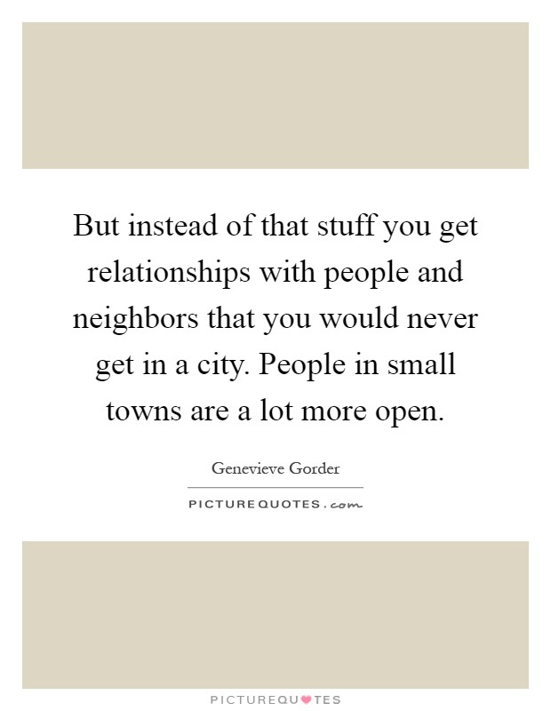 But instead of that stuff you get relationships with people and neighbors that you would never get in a city. People in small towns are a lot more open Picture Quote #1