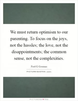 We must return optimism to our parenting. To focus on the joys, not the hassles; the love, not the disappointments; the common sense, not the complexities Picture Quote #1